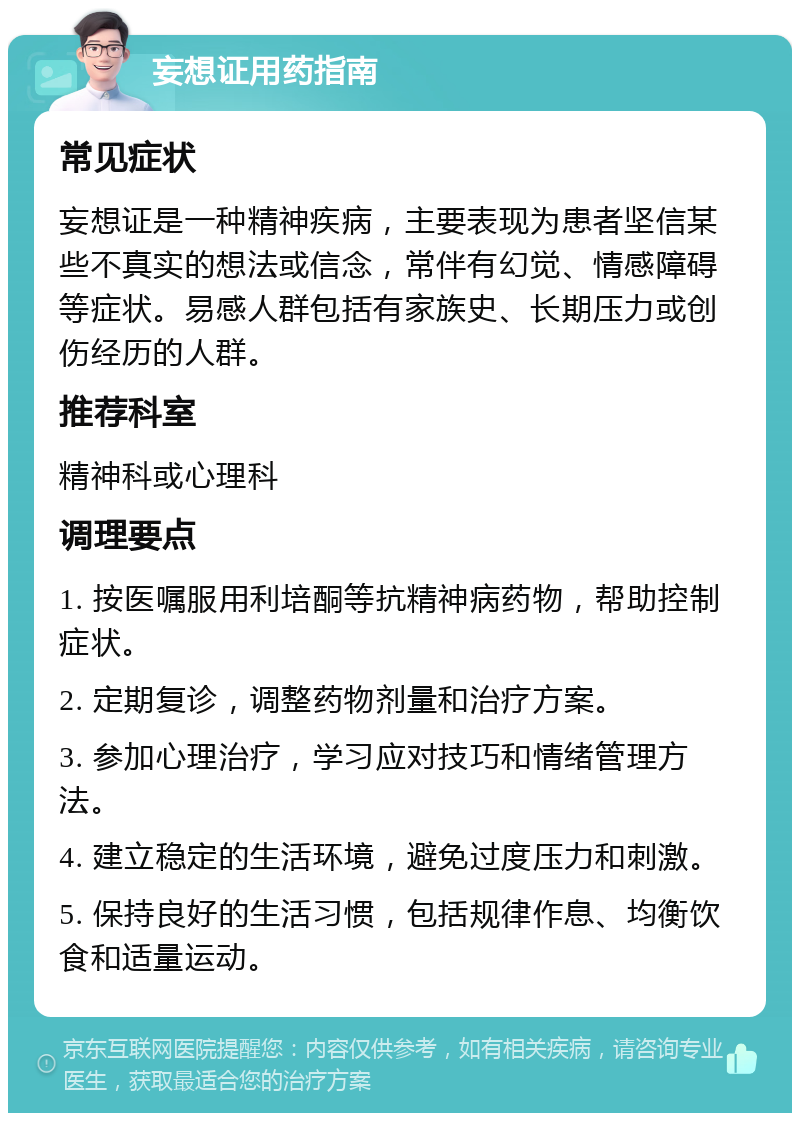 妄想证用药指南 常见症状 妄想证是一种精神疾病，主要表现为患者坚信某些不真实的想法或信念，常伴有幻觉、情感障碍等症状。易感人群包括有家族史、长期压力或创伤经历的人群。 推荐科室 精神科或心理科 调理要点 1. 按医嘱服用利培酮等抗精神病药物，帮助控制症状。 2. 定期复诊，调整药物剂量和治疗方案。 3. 参加心理治疗，学习应对技巧和情绪管理方法。 4. 建立稳定的生活环境，避免过度压力和刺激。 5. 保持良好的生活习惯，包括规律作息、均衡饮食和适量运动。