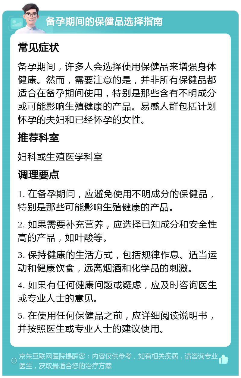 备孕期间的保健品选择指南 常见症状 备孕期间，许多人会选择使用保健品来增强身体健康。然而，需要注意的是，并非所有保健品都适合在备孕期间使用，特别是那些含有不明成分或可能影响生殖健康的产品。易感人群包括计划怀孕的夫妇和已经怀孕的女性。 推荐科室 妇科或生殖医学科室 调理要点 1. 在备孕期间，应避免使用不明成分的保健品，特别是那些可能影响生殖健康的产品。 2. 如果需要补充营养，应选择已知成分和安全性高的产品，如叶酸等。 3. 保持健康的生活方式，包括规律作息、适当运动和健康饮食，远离烟酒和化学品的刺激。 4. 如果有任何健康问题或疑虑，应及时咨询医生或专业人士的意见。 5. 在使用任何保健品之前，应详细阅读说明书，并按照医生或专业人士的建议使用。