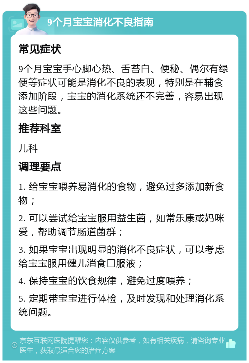 9个月宝宝消化不良指南 常见症状 9个月宝宝手心脚心热、舌苔白、便秘、偶尔有绿便等症状可能是消化不良的表现，特别是在辅食添加阶段，宝宝的消化系统还不完善，容易出现这些问题。 推荐科室 儿科 调理要点 1. 给宝宝喂养易消化的食物，避免过多添加新食物； 2. 可以尝试给宝宝服用益生菌，如常乐康或妈咪爱，帮助调节肠道菌群； 3. 如果宝宝出现明显的消化不良症状，可以考虑给宝宝服用健儿消食口服液； 4. 保持宝宝的饮食规律，避免过度喂养； 5. 定期带宝宝进行体检，及时发现和处理消化系统问题。