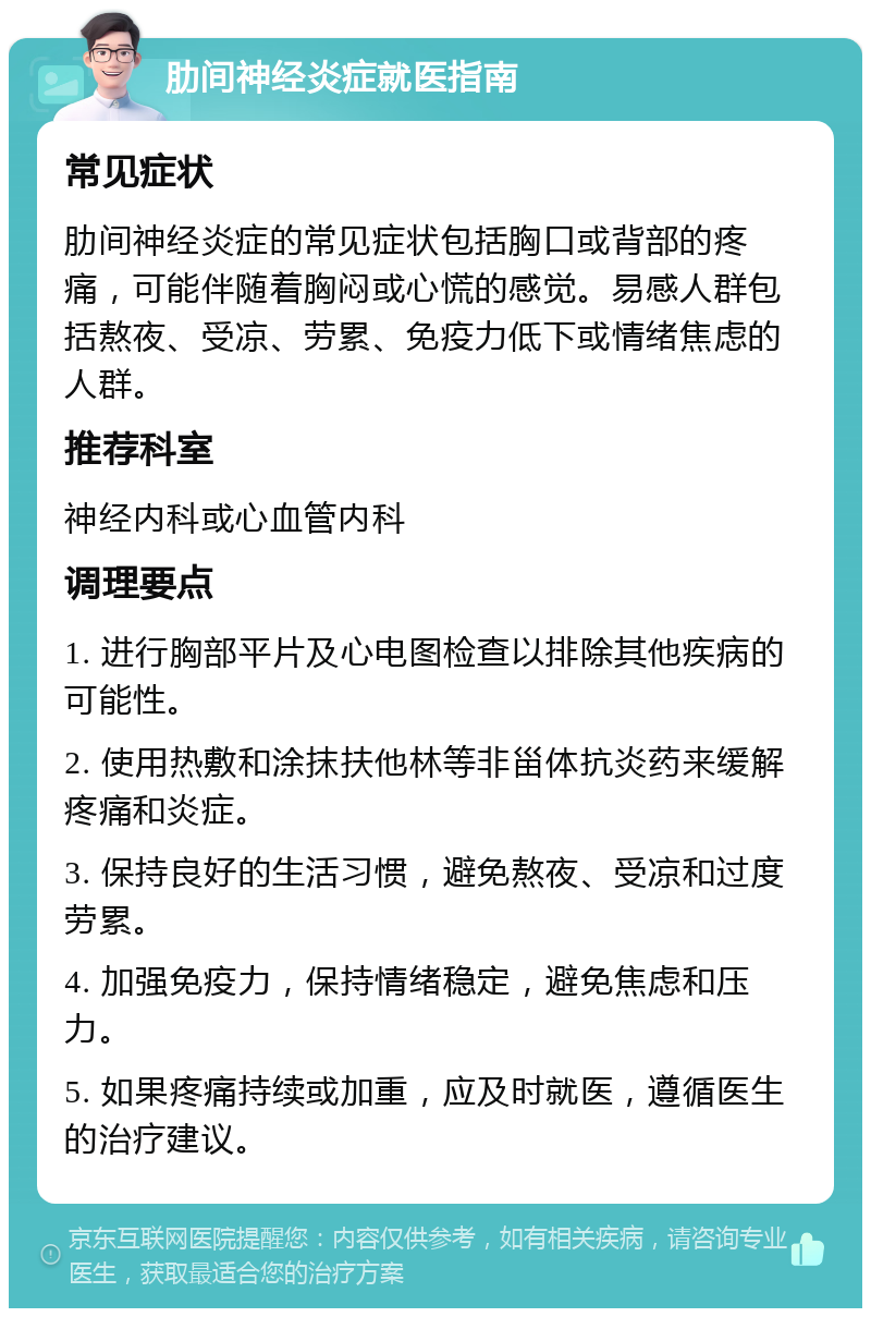 肋间神经炎症就医指南 常见症状 肋间神经炎症的常见症状包括胸口或背部的疼痛，可能伴随着胸闷或心慌的感觉。易感人群包括熬夜、受凉、劳累、免疫力低下或情绪焦虑的人群。 推荐科室 神经内科或心血管内科 调理要点 1. 进行胸部平片及心电图检查以排除其他疾病的可能性。 2. 使用热敷和涂抹扶他林等非甾体抗炎药来缓解疼痛和炎症。 3. 保持良好的生活习惯，避免熬夜、受凉和过度劳累。 4. 加强免疫力，保持情绪稳定，避免焦虑和压力。 5. 如果疼痛持续或加重，应及时就医，遵循医生的治疗建议。