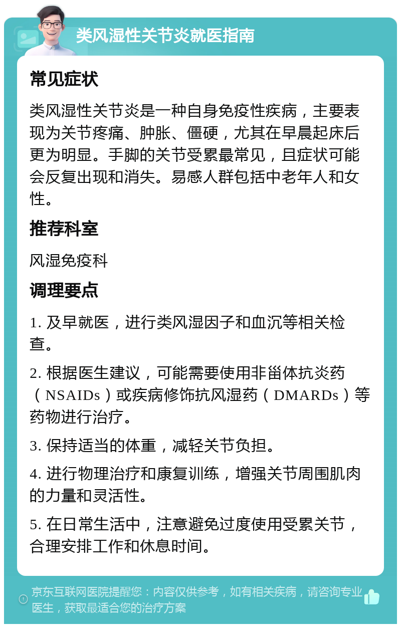 类风湿性关节炎就医指南 常见症状 类风湿性关节炎是一种自身免疫性疾病，主要表现为关节疼痛、肿胀、僵硬，尤其在早晨起床后更为明显。手脚的关节受累最常见，且症状可能会反复出现和消失。易感人群包括中老年人和女性。 推荐科室 风湿免疫科 调理要点 1. 及早就医，进行类风湿因子和血沉等相关检查。 2. 根据医生建议，可能需要使用非甾体抗炎药（NSAIDs）或疾病修饰抗风湿药（DMARDs）等药物进行治疗。 3. 保持适当的体重，减轻关节负担。 4. 进行物理治疗和康复训练，增强关节周围肌肉的力量和灵活性。 5. 在日常生活中，注意避免过度使用受累关节，合理安排工作和休息时间。