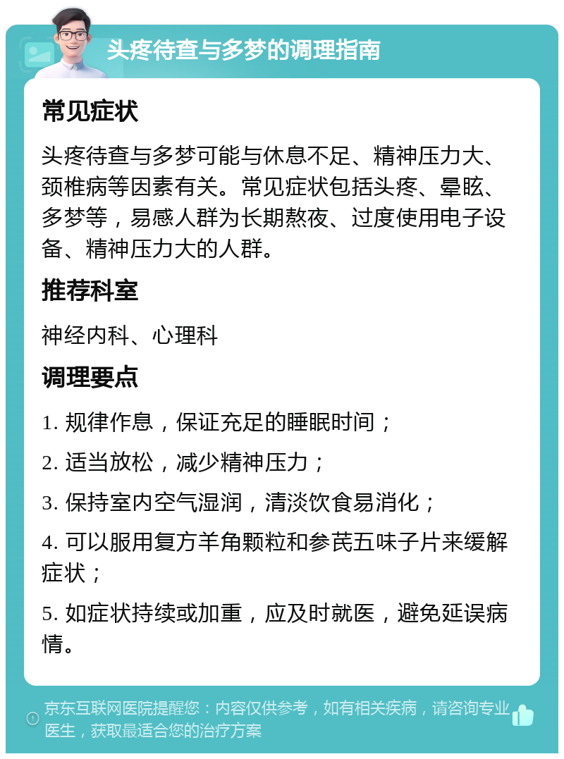 头疼待查与多梦的调理指南 常见症状 头疼待查与多梦可能与休息不足、精神压力大、颈椎病等因素有关。常见症状包括头疼、晕眩、多梦等，易感人群为长期熬夜、过度使用电子设备、精神压力大的人群。 推荐科室 神经内科、心理科 调理要点 1. 规律作息，保证充足的睡眠时间； 2. 适当放松，减少精神压力； 3. 保持室内空气湿润，清淡饮食易消化； 4. 可以服用复方羊角颗粒和参芪五味子片来缓解症状； 5. 如症状持续或加重，应及时就医，避免延误病情。