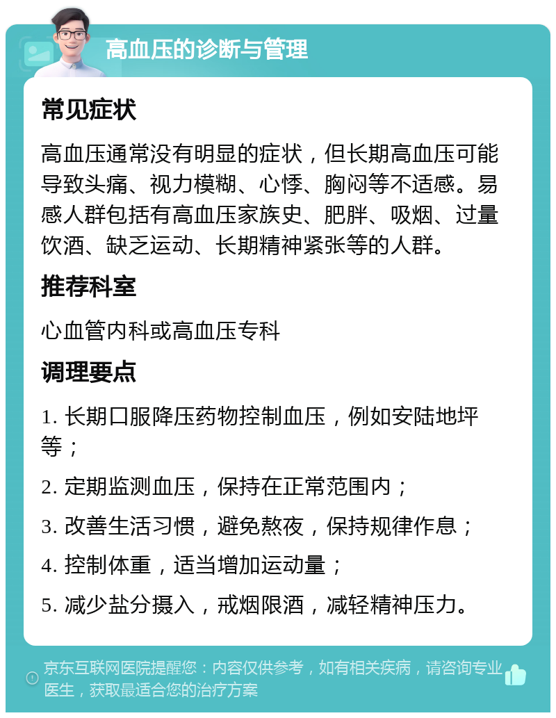 高血压的诊断与管理 常见症状 高血压通常没有明显的症状，但长期高血压可能导致头痛、视力模糊、心悸、胸闷等不适感。易感人群包括有高血压家族史、肥胖、吸烟、过量饮酒、缺乏运动、长期精神紧张等的人群。 推荐科室 心血管内科或高血压专科 调理要点 1. 长期口服降压药物控制血压，例如安陆地坪等； 2. 定期监测血压，保持在正常范围内； 3. 改善生活习惯，避免熬夜，保持规律作息； 4. 控制体重，适当增加运动量； 5. 减少盐分摄入，戒烟限酒，减轻精神压力。