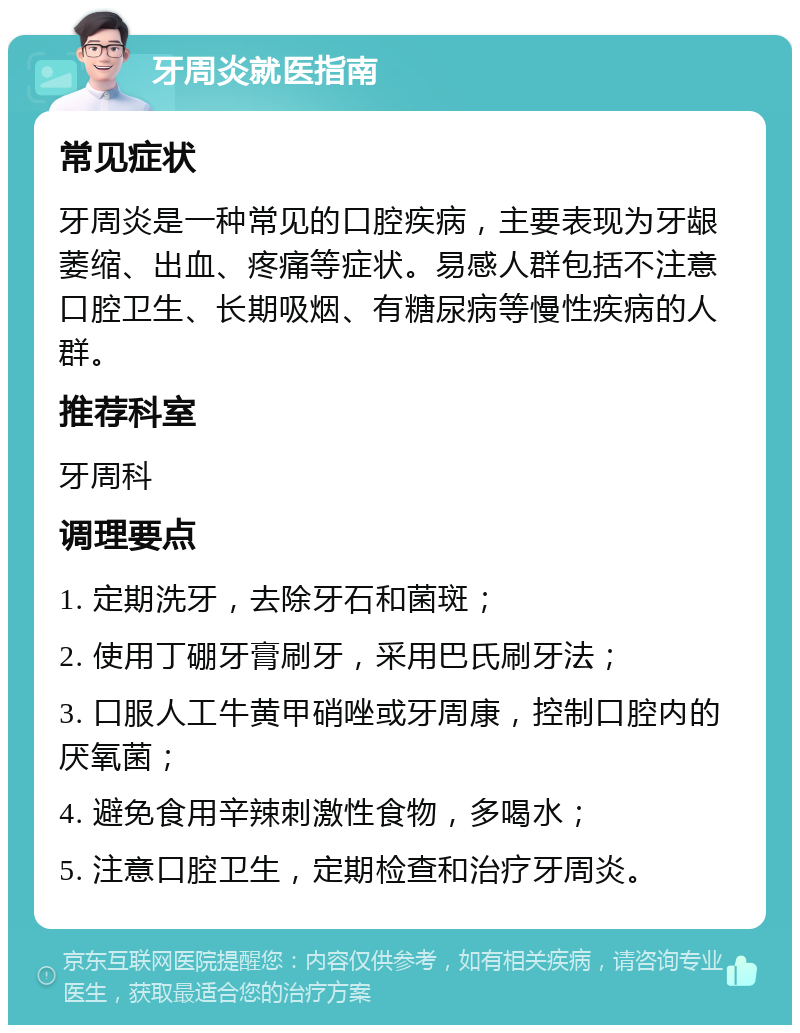 牙周炎就医指南 常见症状 牙周炎是一种常见的口腔疾病，主要表现为牙龈萎缩、出血、疼痛等症状。易感人群包括不注意口腔卫生、长期吸烟、有糖尿病等慢性疾病的人群。 推荐科室 牙周科 调理要点 1. 定期洗牙，去除牙石和菌斑； 2. 使用丁硼牙膏刷牙，采用巴氏刷牙法； 3. 口服人工牛黄甲硝唑或牙周康，控制口腔内的厌氧菌； 4. 避免食用辛辣刺激性食物，多喝水； 5. 注意口腔卫生，定期检查和治疗牙周炎。