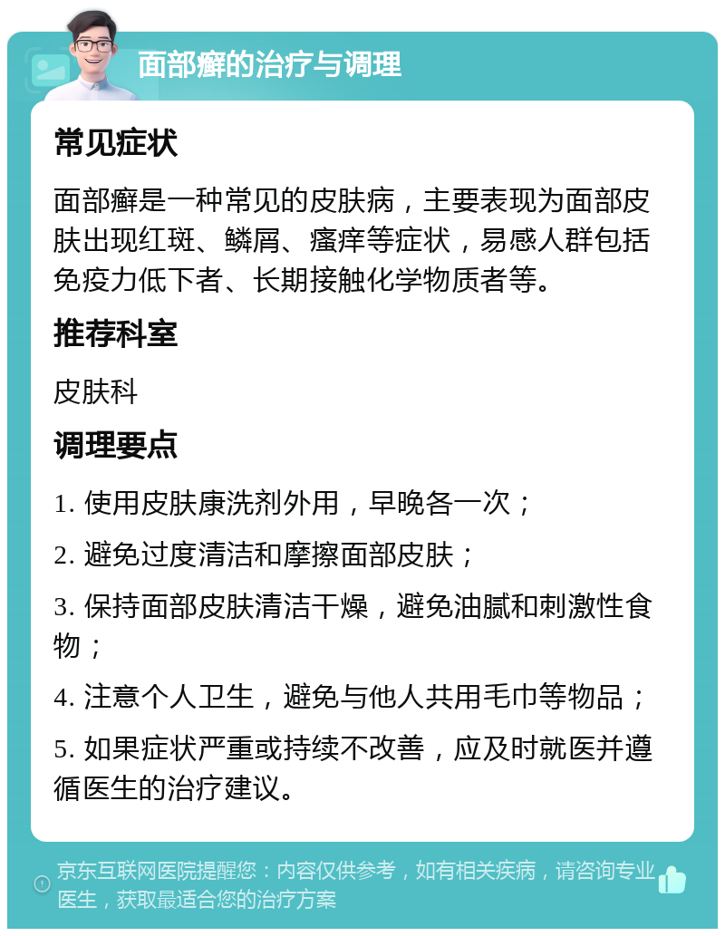 面部癣的治疗与调理 常见症状 面部癣是一种常见的皮肤病，主要表现为面部皮肤出现红斑、鳞屑、瘙痒等症状，易感人群包括免疫力低下者、长期接触化学物质者等。 推荐科室 皮肤科 调理要点 1. 使用皮肤康洗剂外用，早晚各一次； 2. 避免过度清洁和摩擦面部皮肤； 3. 保持面部皮肤清洁干燥，避免油腻和刺激性食物； 4. 注意个人卫生，避免与他人共用毛巾等物品； 5. 如果症状严重或持续不改善，应及时就医并遵循医生的治疗建议。