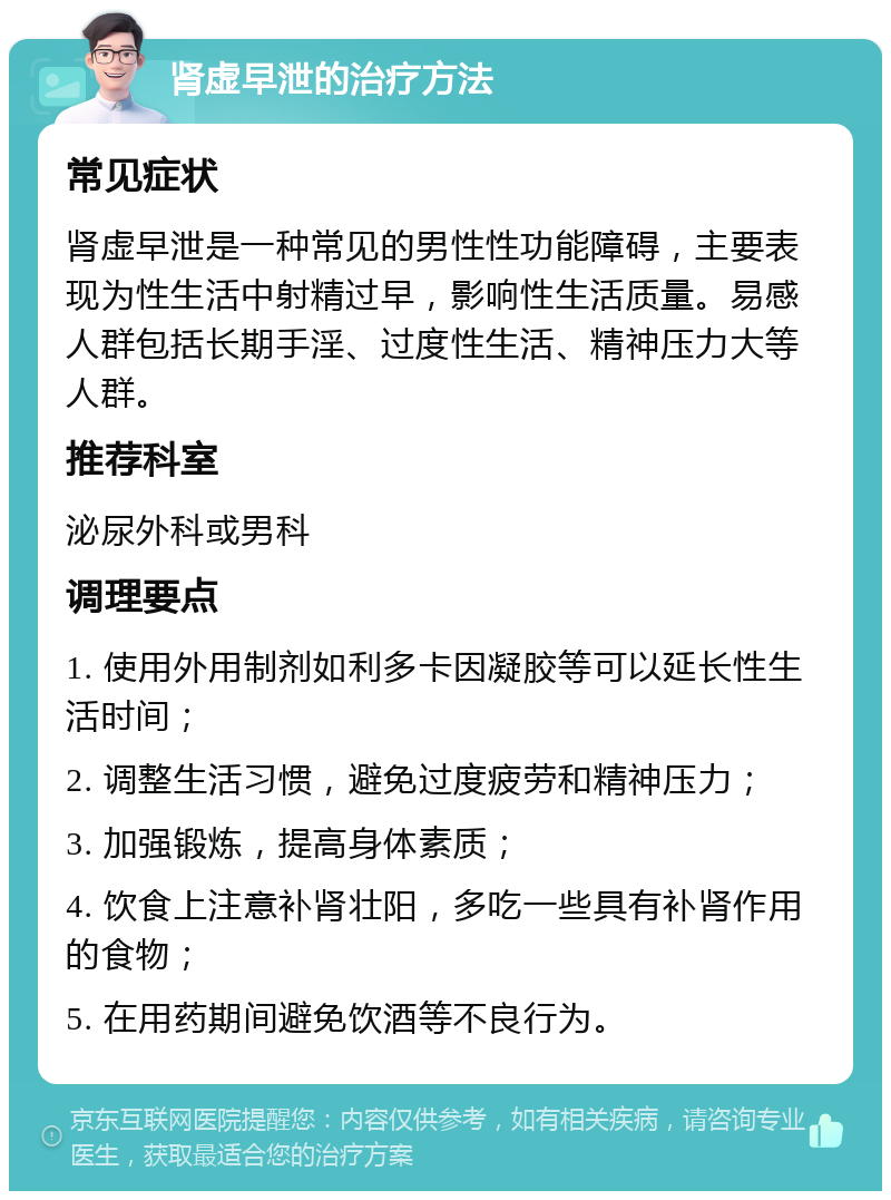 肾虚早泄的治疗方法 常见症状 肾虚早泄是一种常见的男性性功能障碍，主要表现为性生活中射精过早，影响性生活质量。易感人群包括长期手淫、过度性生活、精神压力大等人群。 推荐科室 泌尿外科或男科 调理要点 1. 使用外用制剂如利多卡因凝胶等可以延长性生活时间； 2. 调整生活习惯，避免过度疲劳和精神压力； 3. 加强锻炼，提高身体素质； 4. 饮食上注意补肾壮阳，多吃一些具有补肾作用的食物； 5. 在用药期间避免饮酒等不良行为。