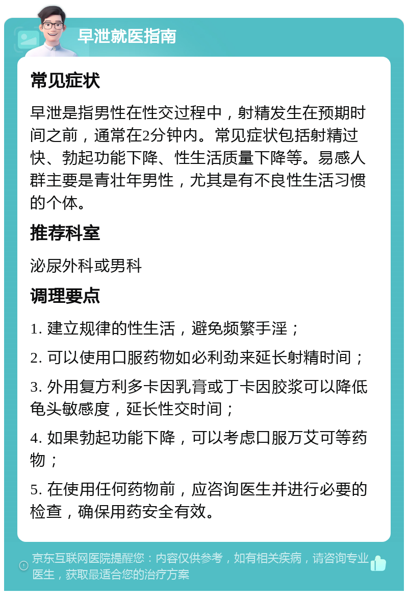 早泄就医指南 常见症状 早泄是指男性在性交过程中，射精发生在预期时间之前，通常在2分钟内。常见症状包括射精过快、勃起功能下降、性生活质量下降等。易感人群主要是青壮年男性，尤其是有不良性生活习惯的个体。 推荐科室 泌尿外科或男科 调理要点 1. 建立规律的性生活，避免频繁手淫； 2. 可以使用口服药物如必利劲来延长射精时间； 3. 外用复方利多卡因乳膏或丁卡因胶浆可以降低龟头敏感度，延长性交时间； 4. 如果勃起功能下降，可以考虑口服万艾可等药物； 5. 在使用任何药物前，应咨询医生并进行必要的检查，确保用药安全有效。