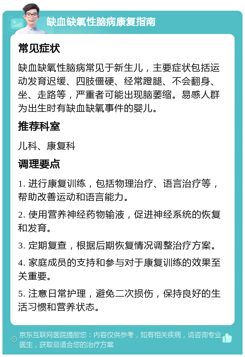 缺血缺氧性脑病康复指南 常见症状 缺血缺氧性脑病常见于新生儿，主要症状包括运动发育迟缓、四肢僵硬、经常蹬腿、不会翻身、坐、走路等，严重者可能出现脑萎缩。易感人群为出生时有缺血缺氧事件的婴儿。 推荐科室 儿科、康复科 调理要点 1. 进行康复训练，包括物理治疗、语言治疗等，帮助改善运动和语言能力。 2. 使用营养神经药物输液，促进神经系统的恢复和发育。 3. 定期复查，根据后期恢复情况调整治疗方案。 4. 家庭成员的支持和参与对于康复训练的效果至关重要。 5. 注意日常护理，避免二次损伤，保持良好的生活习惯和营养状态。