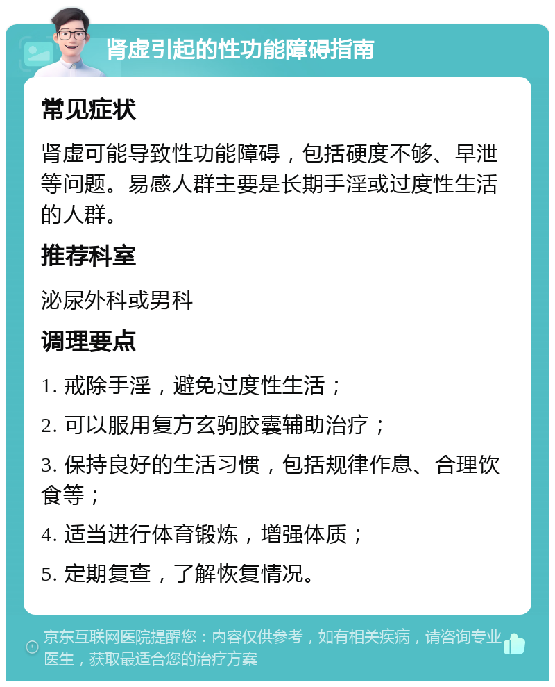 肾虚引起的性功能障碍指南 常见症状 肾虚可能导致性功能障碍，包括硬度不够、早泄等问题。易感人群主要是长期手淫或过度性生活的人群。 推荐科室 泌尿外科或男科 调理要点 1. 戒除手淫，避免过度性生活； 2. 可以服用复方玄驹胶囊辅助治疗； 3. 保持良好的生活习惯，包括规律作息、合理饮食等； 4. 适当进行体育锻炼，增强体质； 5. 定期复查，了解恢复情况。