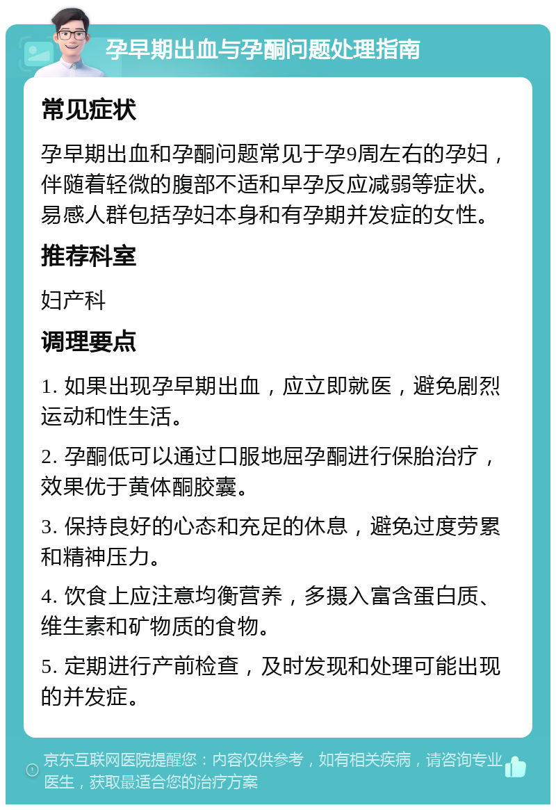 孕早期出血与孕酮问题处理指南 常见症状 孕早期出血和孕酮问题常见于孕9周左右的孕妇，伴随着轻微的腹部不适和早孕反应减弱等症状。易感人群包括孕妇本身和有孕期并发症的女性。 推荐科室 妇产科 调理要点 1. 如果出现孕早期出血，应立即就医，避免剧烈运动和性生活。 2. 孕酮低可以通过口服地屈孕酮进行保胎治疗，效果优于黄体酮胶囊。 3. 保持良好的心态和充足的休息，避免过度劳累和精神压力。 4. 饮食上应注意均衡营养，多摄入富含蛋白质、维生素和矿物质的食物。 5. 定期进行产前检查，及时发现和处理可能出现的并发症。