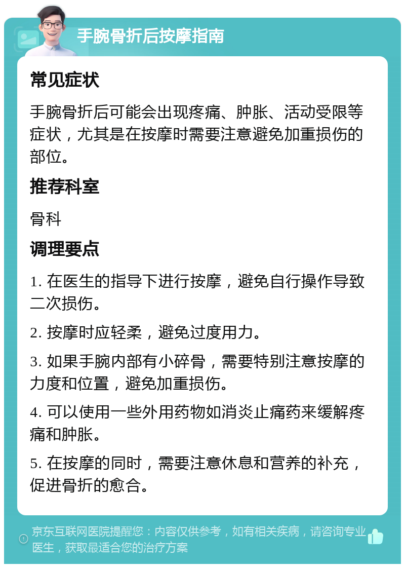 手腕骨折后按摩指南 常见症状 手腕骨折后可能会出现疼痛、肿胀、活动受限等症状，尤其是在按摩时需要注意避免加重损伤的部位。 推荐科室 骨科 调理要点 1. 在医生的指导下进行按摩，避免自行操作导致二次损伤。 2. 按摩时应轻柔，避免过度用力。 3. 如果手腕内部有小碎骨，需要特别注意按摩的力度和位置，避免加重损伤。 4. 可以使用一些外用药物如消炎止痛药来缓解疼痛和肿胀。 5. 在按摩的同时，需要注意休息和营养的补充，促进骨折的愈合。