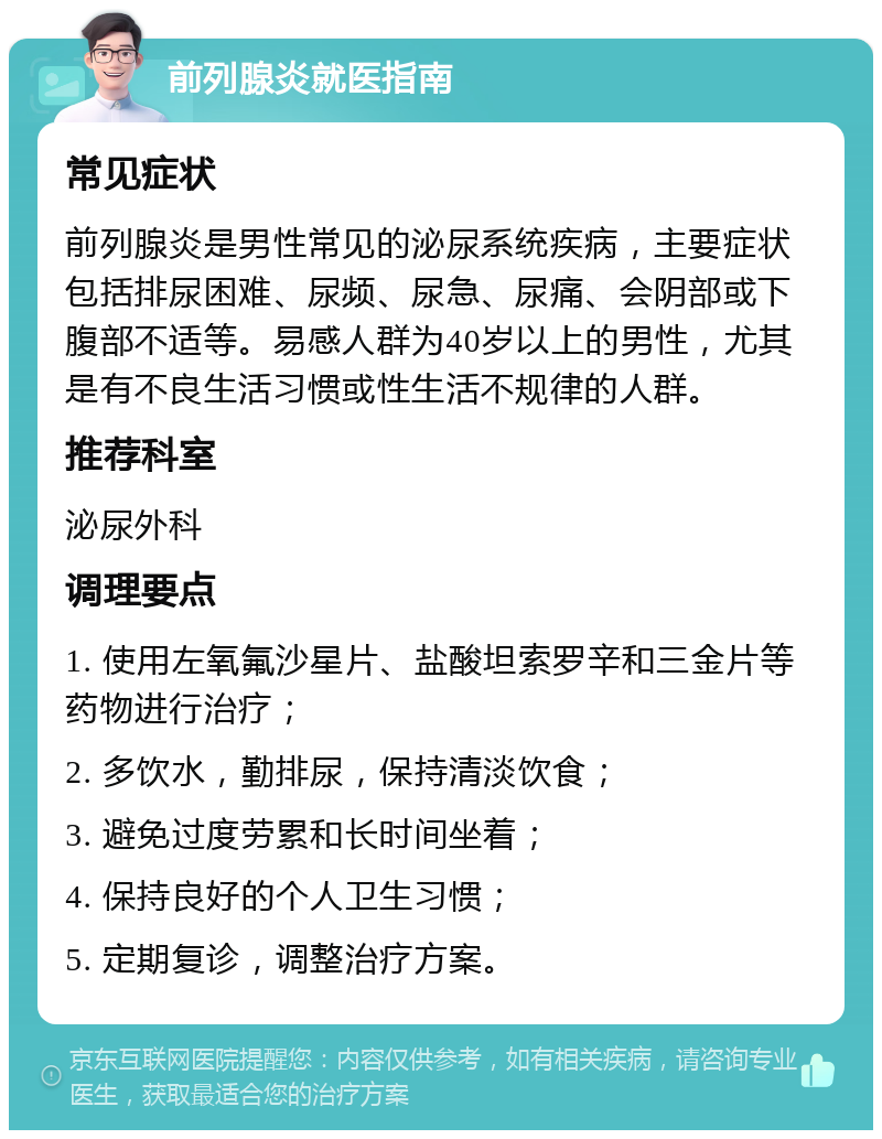 前列腺炎就医指南 常见症状 前列腺炎是男性常见的泌尿系统疾病，主要症状包括排尿困难、尿频、尿急、尿痛、会阴部或下腹部不适等。易感人群为40岁以上的男性，尤其是有不良生活习惯或性生活不规律的人群。 推荐科室 泌尿外科 调理要点 1. 使用左氧氟沙星片、盐酸坦索罗辛和三金片等药物进行治疗； 2. 多饮水，勤排尿，保持清淡饮食； 3. 避免过度劳累和长时间坐着； 4. 保持良好的个人卫生习惯； 5. 定期复诊，调整治疗方案。