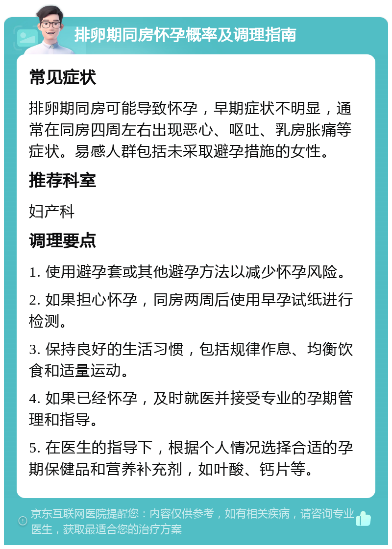 排卵期同房怀孕概率及调理指南 常见症状 排卵期同房可能导致怀孕，早期症状不明显，通常在同房四周左右出现恶心、呕吐、乳房胀痛等症状。易感人群包括未采取避孕措施的女性。 推荐科室 妇产科 调理要点 1. 使用避孕套或其他避孕方法以减少怀孕风险。 2. 如果担心怀孕，同房两周后使用早孕试纸进行检测。 3. 保持良好的生活习惯，包括规律作息、均衡饮食和适量运动。 4. 如果已经怀孕，及时就医并接受专业的孕期管理和指导。 5. 在医生的指导下，根据个人情况选择合适的孕期保健品和营养补充剂，如叶酸、钙片等。