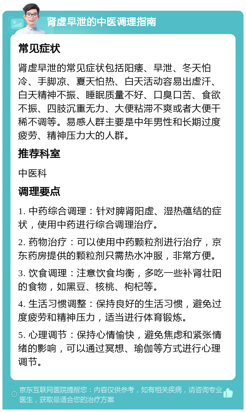 肾虚早泄的中医调理指南 常见症状 肾虚早泄的常见症状包括阳痿、早泄、冬天怕冷、手脚凉、夏天怕热、白天活动容易出虚汗、白天精神不振、睡眠质量不好、口臭口苦、食欲不振、四肢沉重无力、大便粘滞不爽或者大便干稀不调等。易感人群主要是中年男性和长期过度疲劳、精神压力大的人群。 推荐科室 中医科 调理要点 1. 中药综合调理：针对脾肾阳虚、湿热蕴结的症状，使用中药进行综合调理治疗。 2. 药物治疗：可以使用中药颗粒剂进行治疗，京东药房提供的颗粒剂只需热水冲服，非常方便。 3. 饮食调理：注意饮食均衡，多吃一些补肾壮阳的食物，如黑豆、核桃、枸杞等。 4. 生活习惯调整：保持良好的生活习惯，避免过度疲劳和精神压力，适当进行体育锻炼。 5. 心理调节：保持心情愉快，避免焦虑和紧张情绪的影响，可以通过冥想、瑜伽等方式进行心理调节。