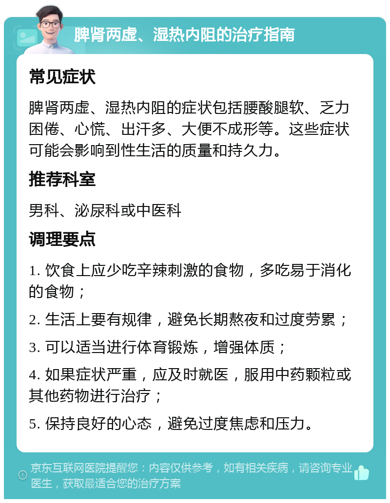 脾肾两虚、湿热内阻的治疗指南 常见症状 脾肾两虚、湿热内阻的症状包括腰酸腿软、乏力困倦、心慌、出汗多、大便不成形等。这些症状可能会影响到性生活的质量和持久力。 推荐科室 男科、泌尿科或中医科 调理要点 1. 饮食上应少吃辛辣刺激的食物，多吃易于消化的食物； 2. 生活上要有规律，避免长期熬夜和过度劳累； 3. 可以适当进行体育锻炼，增强体质； 4. 如果症状严重，应及时就医，服用中药颗粒或其他药物进行治疗； 5. 保持良好的心态，避免过度焦虑和压力。