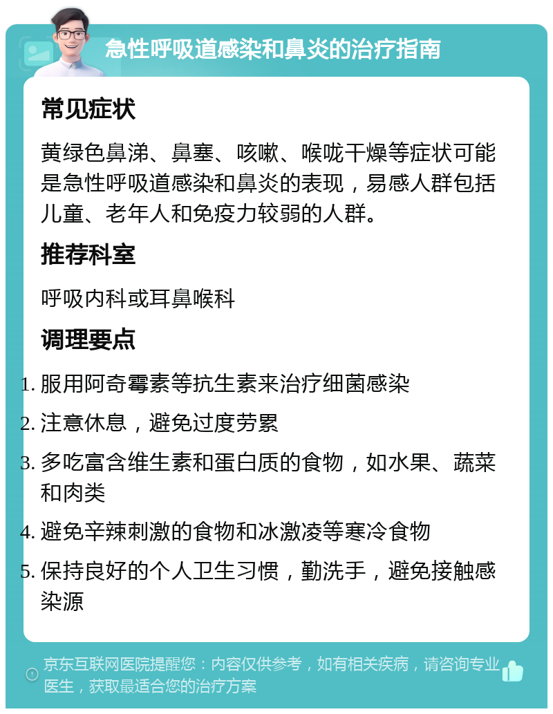 急性呼吸道感染和鼻炎的治疗指南 常见症状 黄绿色鼻涕、鼻塞、咳嗽、喉咙干燥等症状可能是急性呼吸道感染和鼻炎的表现，易感人群包括儿童、老年人和免疫力较弱的人群。 推荐科室 呼吸内科或耳鼻喉科 调理要点 服用阿奇霉素等抗生素来治疗细菌感染 注意休息，避免过度劳累 多吃富含维生素和蛋白质的食物，如水果、蔬菜和肉类 避免辛辣刺激的食物和冰激凌等寒冷食物 保持良好的个人卫生习惯，勤洗手，避免接触感染源