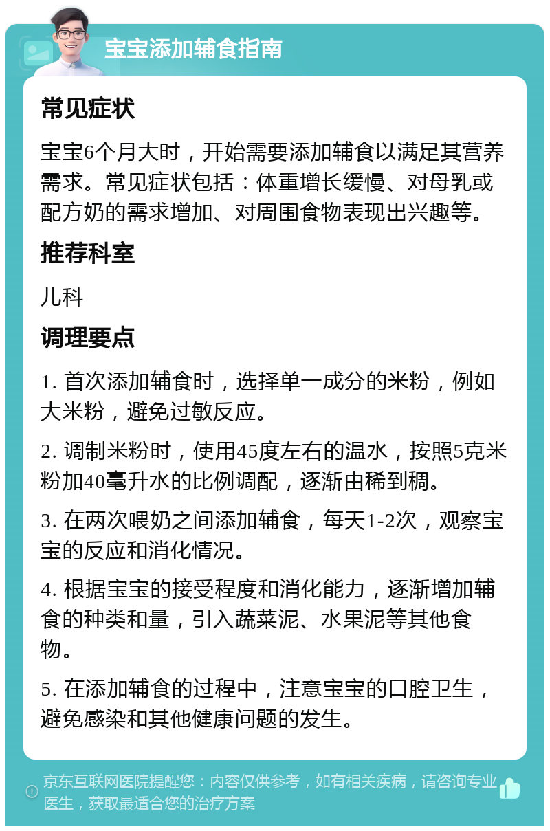 宝宝添加辅食指南 常见症状 宝宝6个月大时，开始需要添加辅食以满足其营养需求。常见症状包括：体重增长缓慢、对母乳或配方奶的需求增加、对周围食物表现出兴趣等。 推荐科室 儿科 调理要点 1. 首次添加辅食时，选择单一成分的米粉，例如大米粉，避免过敏反应。 2. 调制米粉时，使用45度左右的温水，按照5克米粉加40毫升水的比例调配，逐渐由稀到稠。 3. 在两次喂奶之间添加辅食，每天1-2次，观察宝宝的反应和消化情况。 4. 根据宝宝的接受程度和消化能力，逐渐增加辅食的种类和量，引入蔬菜泥、水果泥等其他食物。 5. 在添加辅食的过程中，注意宝宝的口腔卫生，避免感染和其他健康问题的发生。