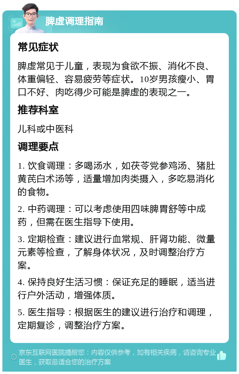 脾虚调理指南 常见症状 脾虚常见于儿童，表现为食欲不振、消化不良、体重偏轻、容易疲劳等症状。10岁男孩瘦小、胃口不好、肉吃得少可能是脾虚的表现之一。 推荐科室 儿科或中医科 调理要点 1. 饮食调理：多喝汤水，如茯苓党参鸡汤、猪肚黄芪白术汤等，适量增加肉类摄入，多吃易消化的食物。 2. 中药调理：可以考虑使用四味脾胃舒等中成药，但需在医生指导下使用。 3. 定期检查：建议进行血常规、肝肾功能、微量元素等检查，了解身体状况，及时调整治疗方案。 4. 保持良好生活习惯：保证充足的睡眠，适当进行户外活动，增强体质。 5. 医生指导：根据医生的建议进行治疗和调理，定期复诊，调整治疗方案。