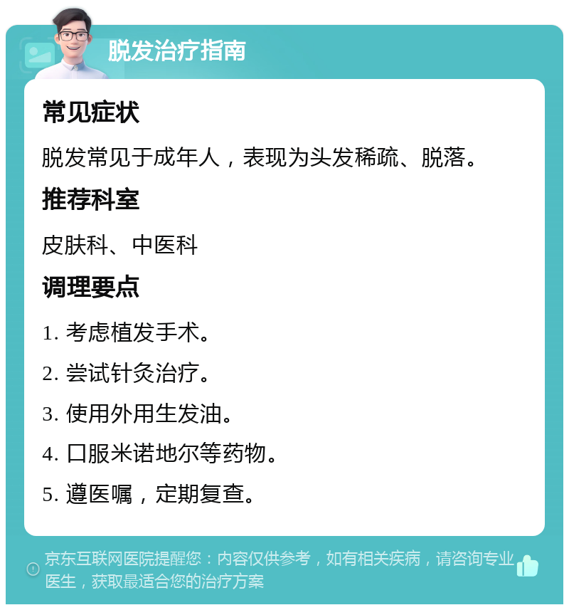 脱发治疗指南 常见症状 脱发常见于成年人，表现为头发稀疏、脱落。 推荐科室 皮肤科、中医科 调理要点 1. 考虑植发手术。 2. 尝试针灸治疗。 3. 使用外用生发油。 4. 口服米诺地尔等药物。 5. 遵医嘱，定期复查。