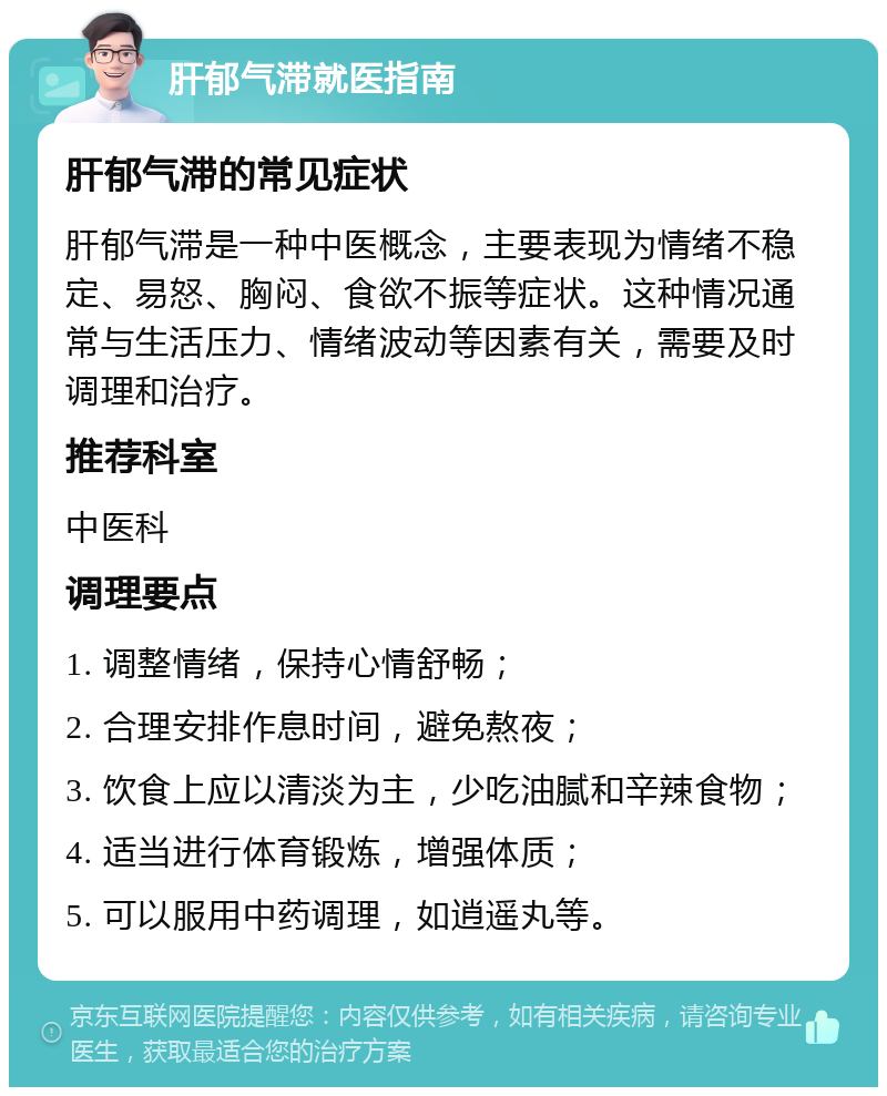 肝郁气滞就医指南 肝郁气滞的常见症状 肝郁气滞是一种中医概念，主要表现为情绪不稳定、易怒、胸闷、食欲不振等症状。这种情况通常与生活压力、情绪波动等因素有关，需要及时调理和治疗。 推荐科室 中医科 调理要点 1. 调整情绪，保持心情舒畅； 2. 合理安排作息时间，避免熬夜； 3. 饮食上应以清淡为主，少吃油腻和辛辣食物； 4. 适当进行体育锻炼，增强体质； 5. 可以服用中药调理，如逍遥丸等。