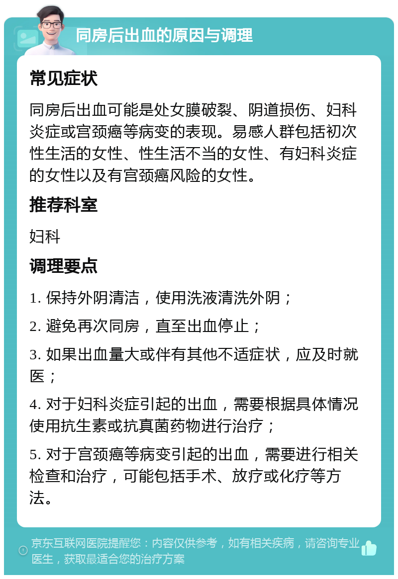 同房后出血的原因与调理 常见症状 同房后出血可能是处女膜破裂、阴道损伤、妇科炎症或宫颈癌等病变的表现。易感人群包括初次性生活的女性、性生活不当的女性、有妇科炎症的女性以及有宫颈癌风险的女性。 推荐科室 妇科 调理要点 1. 保持外阴清洁，使用洗液清洗外阴； 2. 避免再次同房，直至出血停止； 3. 如果出血量大或伴有其他不适症状，应及时就医； 4. 对于妇科炎症引起的出血，需要根据具体情况使用抗生素或抗真菌药物进行治疗； 5. 对于宫颈癌等病变引起的出血，需要进行相关检查和治疗，可能包括手术、放疗或化疗等方法。