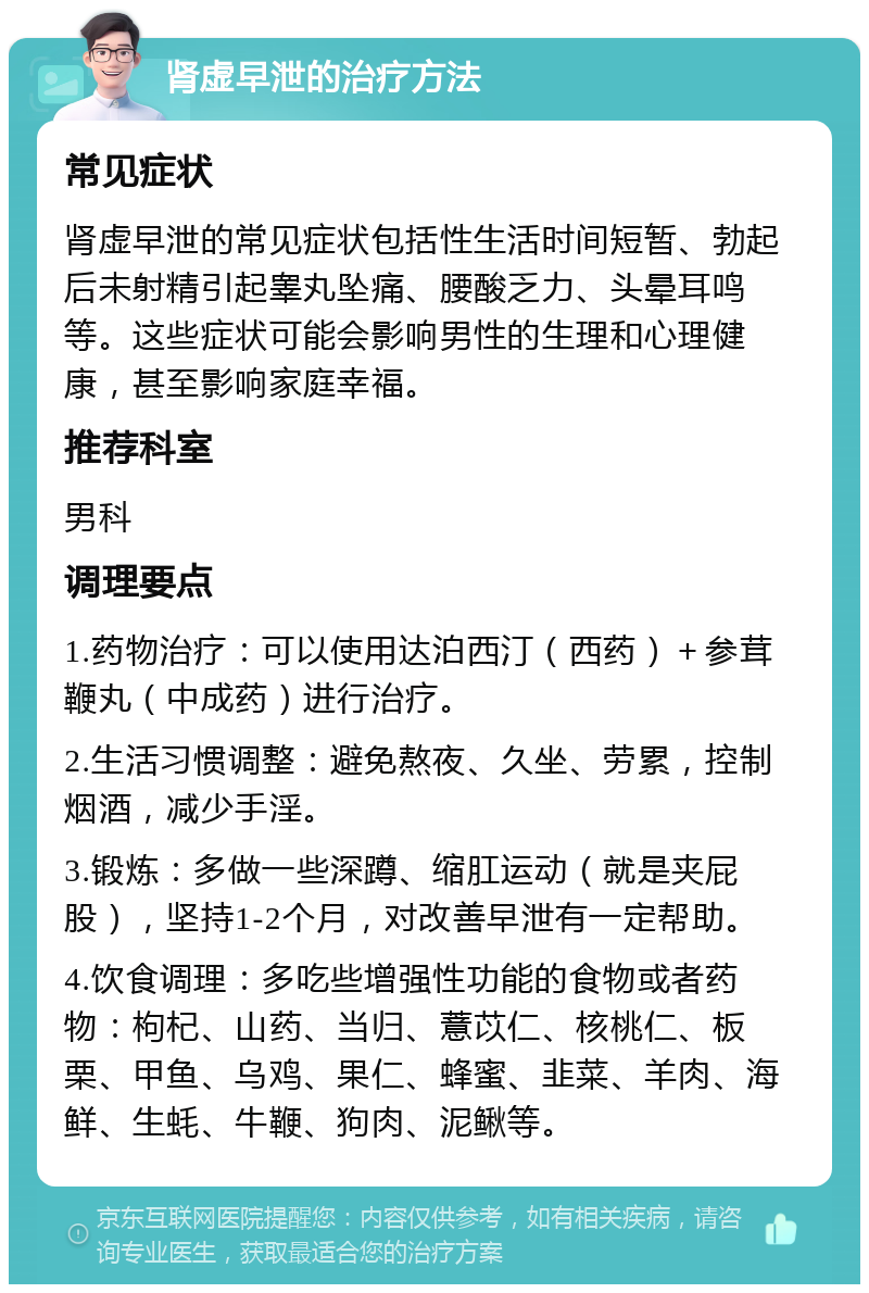 肾虚早泄的治疗方法 常见症状 肾虚早泄的常见症状包括性生活时间短暂、勃起后未射精引起睾丸坠痛、腰酸乏力、头晕耳鸣等。这些症状可能会影响男性的生理和心理健康，甚至影响家庭幸福。 推荐科室 男科 调理要点 1.药物治疗：可以使用达泊西汀（西药）＋参茸鞭丸（中成药）进行治疗。 2.生活习惯调整：避免熬夜、久坐、劳累，控制烟酒，减少手淫。 3.锻炼：多做一些深蹲、缩肛运动（就是夹屁股），坚持1-2个月，对改善早泄有一定帮助。 4.饮食调理：多吃些增强性功能的食物或者药物：枸杞、山药、当归、薏苡仁、核桃仁、板栗、甲鱼、乌鸡、果仁、蜂蜜、韭菜、羊肉、海鲜、生蚝、牛鞭、狗肉、泥鳅等。