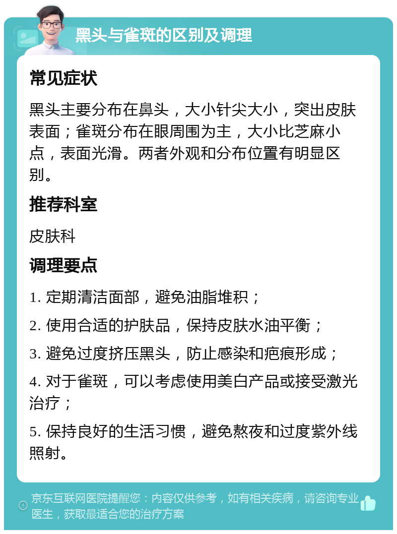 黑头与雀斑的区别及调理 常见症状 黑头主要分布在鼻头，大小针尖大小，突出皮肤表面；雀斑分布在眼周围为主，大小比芝麻小点，表面光滑。两者外观和分布位置有明显区别。 推荐科室 皮肤科 调理要点 1. 定期清洁面部，避免油脂堆积； 2. 使用合适的护肤品，保持皮肤水油平衡； 3. 避免过度挤压黑头，防止感染和疤痕形成； 4. 对于雀斑，可以考虑使用美白产品或接受激光治疗； 5. 保持良好的生活习惯，避免熬夜和过度紫外线照射。