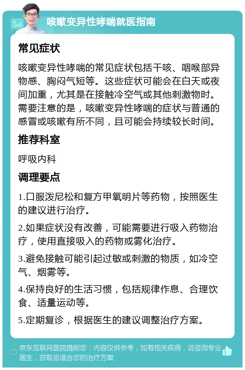 咳嗽变异性哮喘就医指南 常见症状 咳嗽变异性哮喘的常见症状包括干咳、咽喉部异物感、胸闷气短等。这些症状可能会在白天或夜间加重，尤其是在接触冷空气或其他刺激物时。需要注意的是，咳嗽变异性哮喘的症状与普通的感冒或咳嗽有所不同，且可能会持续较长时间。 推荐科室 呼吸内科 调理要点 1.口服泼尼松和复方甲氧明片等药物，按照医生的建议进行治疗。 2.如果症状没有改善，可能需要进行吸入药物治疗，使用直接吸入的药物或雾化治疗。 3.避免接触可能引起过敏或刺激的物质，如冷空气、烟雾等。 4.保持良好的生活习惯，包括规律作息、合理饮食、适量运动等。 5.定期复诊，根据医生的建议调整治疗方案。