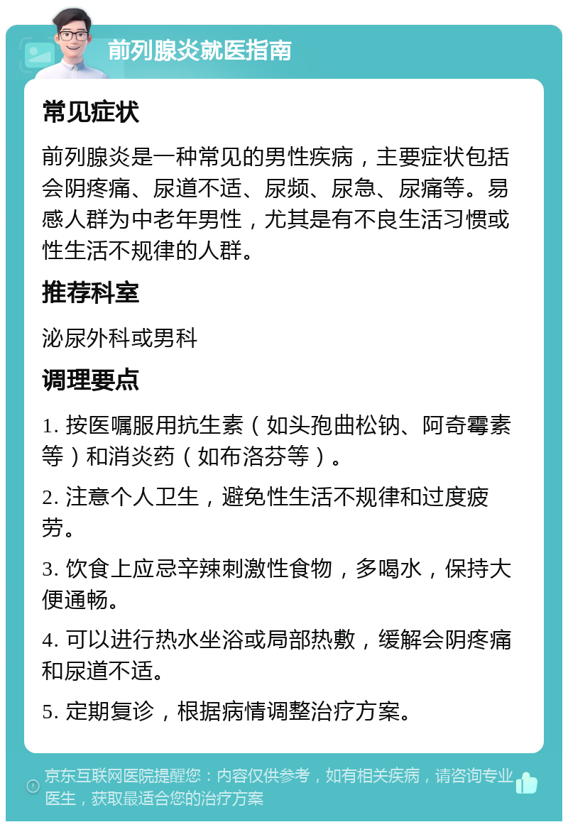 前列腺炎就医指南 常见症状 前列腺炎是一种常见的男性疾病，主要症状包括会阴疼痛、尿道不适、尿频、尿急、尿痛等。易感人群为中老年男性，尤其是有不良生活习惯或性生活不规律的人群。 推荐科室 泌尿外科或男科 调理要点 1. 按医嘱服用抗生素（如头孢曲松钠、阿奇霉素等）和消炎药（如布洛芬等）。 2. 注意个人卫生，避免性生活不规律和过度疲劳。 3. 饮食上应忌辛辣刺激性食物，多喝水，保持大便通畅。 4. 可以进行热水坐浴或局部热敷，缓解会阴疼痛和尿道不适。 5. 定期复诊，根据病情调整治疗方案。