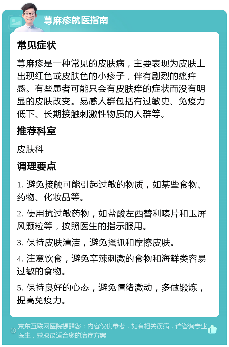 荨麻疹就医指南 常见症状 荨麻疹是一种常见的皮肤病，主要表现为皮肤上出现红色或皮肤色的小疹子，伴有剧烈的瘙痒感。有些患者可能只会有皮肤痒的症状而没有明显的皮肤改变。易感人群包括有过敏史、免疫力低下、长期接触刺激性物质的人群等。 推荐科室 皮肤科 调理要点 1. 避免接触可能引起过敏的物质，如某些食物、药物、化妆品等。 2. 使用抗过敏药物，如盐酸左西替利嗪片和玉屏风颗粒等，按照医生的指示服用。 3. 保持皮肤清洁，避免搔抓和摩擦皮肤。 4. 注意饮食，避免辛辣刺激的食物和海鲜类容易过敏的食物。 5. 保持良好的心态，避免情绪激动，多做锻炼，提高免疫力。