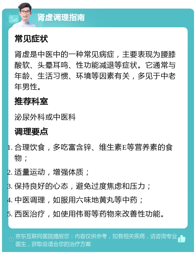 肾虚调理指南 常见症状 肾虚是中医中的一种常见病症，主要表现为腰膝酸软、头晕耳鸣、性功能减退等症状。它通常与年龄、生活习惯、环境等因素有关，多见于中老年男性。 推荐科室 泌尿外科或中医科 调理要点 合理饮食，多吃富含锌、维生素E等营养素的食物； 适量运动，增强体质； 保持良好的心态，避免过度焦虑和压力； 中医调理，如服用六味地黄丸等中药； 西医治疗，如使用伟哥等药物来改善性功能。