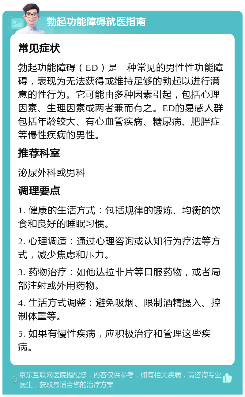 勃起功能障碍就医指南 常见症状 勃起功能障碍（ED）是一种常见的男性性功能障碍，表现为无法获得或维持足够的勃起以进行满意的性行为。它可能由多种因素引起，包括心理因素、生理因素或两者兼而有之。ED的易感人群包括年龄较大、有心血管疾病、糖尿病、肥胖症等慢性疾病的男性。 推荐科室 泌尿外科或男科 调理要点 1. 健康的生活方式：包括规律的锻炼、均衡的饮食和良好的睡眠习惯。 2. 心理调适：通过心理咨询或认知行为疗法等方式，减少焦虑和压力。 3. 药物治疗：如他达拉非片等口服药物，或者局部注射或外用药物。 4. 生活方式调整：避免吸烟、限制酒精摄入、控制体重等。 5. 如果有慢性疾病，应积极治疗和管理这些疾病。