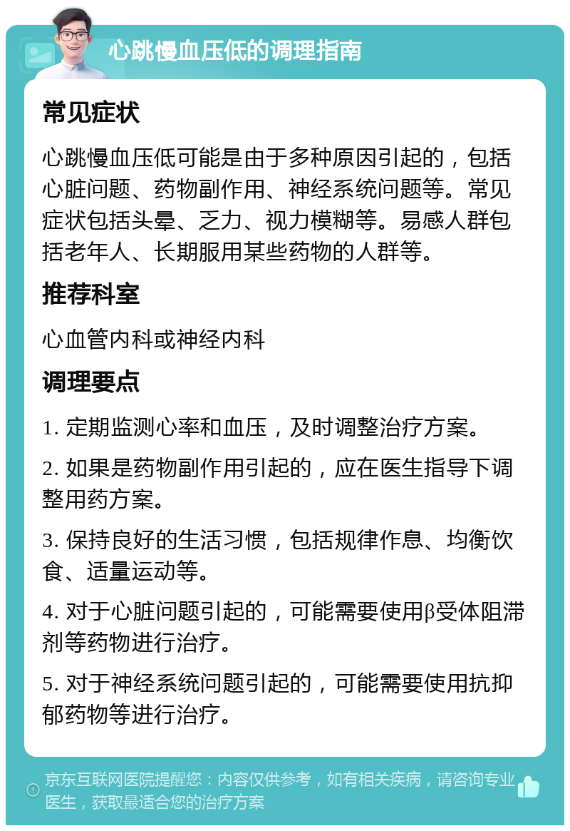 心跳慢血压低的调理指南 常见症状 心跳慢血压低可能是由于多种原因引起的，包括心脏问题、药物副作用、神经系统问题等。常见症状包括头晕、乏力、视力模糊等。易感人群包括老年人、长期服用某些药物的人群等。 推荐科室 心血管内科或神经内科 调理要点 1. 定期监测心率和血压，及时调整治疗方案。 2. 如果是药物副作用引起的，应在医生指导下调整用药方案。 3. 保持良好的生活习惯，包括规律作息、均衡饮食、适量运动等。 4. 对于心脏问题引起的，可能需要使用β受体阻滞剂等药物进行治疗。 5. 对于神经系统问题引起的，可能需要使用抗抑郁药物等进行治疗。