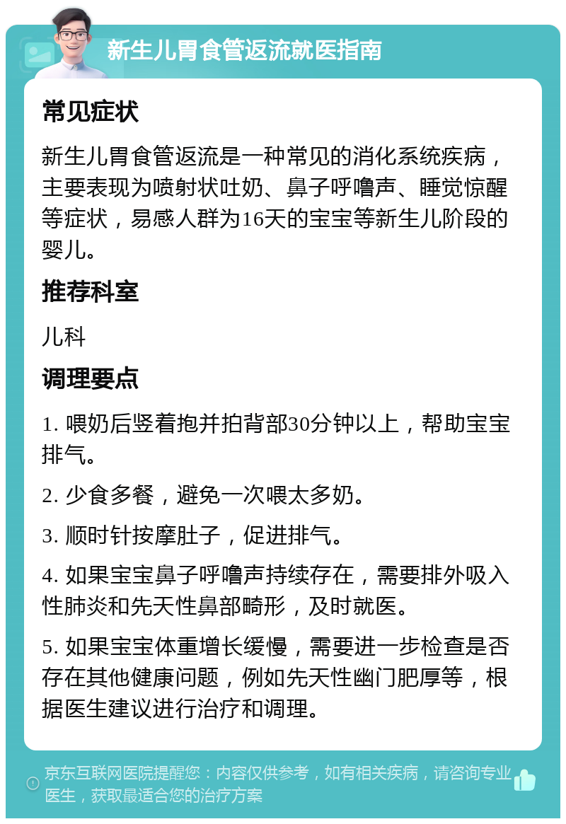 新生儿胃食管返流就医指南 常见症状 新生儿胃食管返流是一种常见的消化系统疾病，主要表现为喷射状吐奶、鼻子呼噜声、睡觉惊醒等症状，易感人群为16天的宝宝等新生儿阶段的婴儿。 推荐科室 儿科 调理要点 1. 喂奶后竖着抱并拍背部30分钟以上，帮助宝宝排气。 2. 少食多餐，避免一次喂太多奶。 3. 顺时针按摩肚子，促进排气。 4. 如果宝宝鼻子呼噜声持续存在，需要排外吸入性肺炎和先天性鼻部畸形，及时就医。 5. 如果宝宝体重增长缓慢，需要进一步检查是否存在其他健康问题，例如先天性幽门肥厚等，根据医生建议进行治疗和调理。