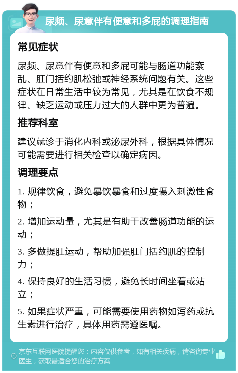 尿频、尿意伴有便意和多屁的调理指南 常见症状 尿频、尿意伴有便意和多屁可能与肠道功能紊乱、肛门括约肌松弛或神经系统问题有关。这些症状在日常生活中较为常见，尤其是在饮食不规律、缺乏运动或压力过大的人群中更为普遍。 推荐科室 建议就诊于消化内科或泌尿外科，根据具体情况可能需要进行相关检查以确定病因。 调理要点 1. 规律饮食，避免暴饮暴食和过度摄入刺激性食物； 2. 增加运动量，尤其是有助于改善肠道功能的运动； 3. 多做提肛运动，帮助加强肛门括约肌的控制力； 4. 保持良好的生活习惯，避免长时间坐着或站立； 5. 如果症状严重，可能需要使用药物如泻药或抗生素进行治疗，具体用药需遵医嘱。