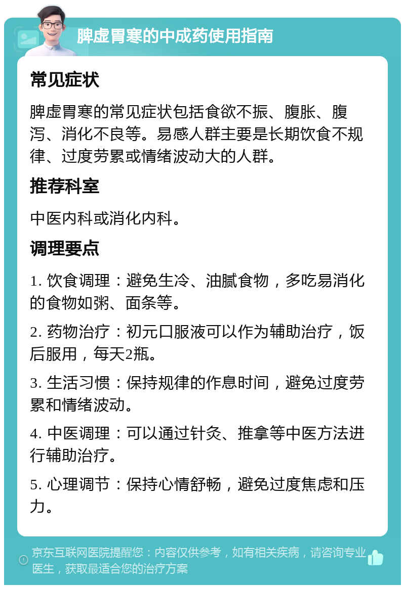 脾虚胃寒的中成药使用指南 常见症状 脾虚胃寒的常见症状包括食欲不振、腹胀、腹泻、消化不良等。易感人群主要是长期饮食不规律、过度劳累或情绪波动大的人群。 推荐科室 中医内科或消化内科。 调理要点 1. 饮食调理：避免生冷、油腻食物，多吃易消化的食物如粥、面条等。 2. 药物治疗：初元口服液可以作为辅助治疗，饭后服用，每天2瓶。 3. 生活习惯：保持规律的作息时间，避免过度劳累和情绪波动。 4. 中医调理：可以通过针灸、推拿等中医方法进行辅助治疗。 5. 心理调节：保持心情舒畅，避免过度焦虑和压力。