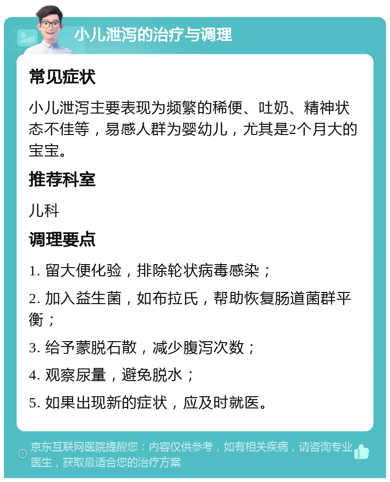 小儿泄泻的治疗与调理 常见症状 小儿泄泻主要表现为频繁的稀便、吐奶、精神状态不佳等，易感人群为婴幼儿，尤其是2个月大的宝宝。 推荐科室 儿科 调理要点 1. 留大便化验，排除轮状病毒感染； 2. 加入益生菌，如布拉氏，帮助恢复肠道菌群平衡； 3. 给予蒙脱石散，减少腹泻次数； 4. 观察尿量，避免脱水； 5. 如果出现新的症状，应及时就医。