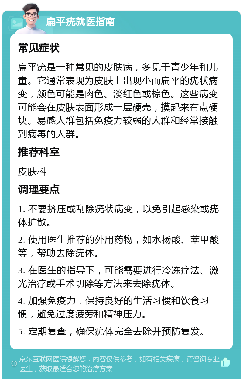 扁平疣就医指南 常见症状 扁平疣是一种常见的皮肤病，多见于青少年和儿童。它通常表现为皮肤上出现小而扁平的疣状病变，颜色可能是肉色、淡红色或棕色。这些病变可能会在皮肤表面形成一层硬壳，摸起来有点硬块。易感人群包括免疫力较弱的人群和经常接触到病毒的人群。 推荐科室 皮肤科 调理要点 1. 不要挤压或刮除疣状病变，以免引起感染或疣体扩散。 2. 使用医生推荐的外用药物，如水杨酸、苯甲酸等，帮助去除疣体。 3. 在医生的指导下，可能需要进行冷冻疗法、激光治疗或手术切除等方法来去除疣体。 4. 加强免疫力，保持良好的生活习惯和饮食习惯，避免过度疲劳和精神压力。 5. 定期复查，确保疣体完全去除并预防复发。