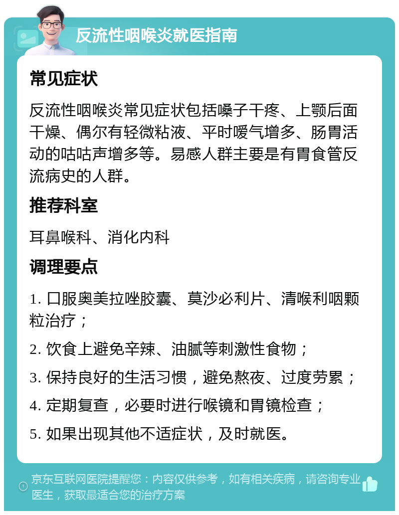 反流性咽喉炎就医指南 常见症状 反流性咽喉炎常见症状包括嗓子干疼、上颚后面干燥、偶尔有轻微粘液、平时嗳气增多、肠胃活动的咕咕声增多等。易感人群主要是有胃食管反流病史的人群。 推荐科室 耳鼻喉科、消化内科 调理要点 1. 口服奥美拉唑胶囊、莫沙必利片、清喉利咽颗粒治疗； 2. 饮食上避免辛辣、油腻等刺激性食物； 3. 保持良好的生活习惯，避免熬夜、过度劳累； 4. 定期复查，必要时进行喉镜和胃镜检查； 5. 如果出现其他不适症状，及时就医。