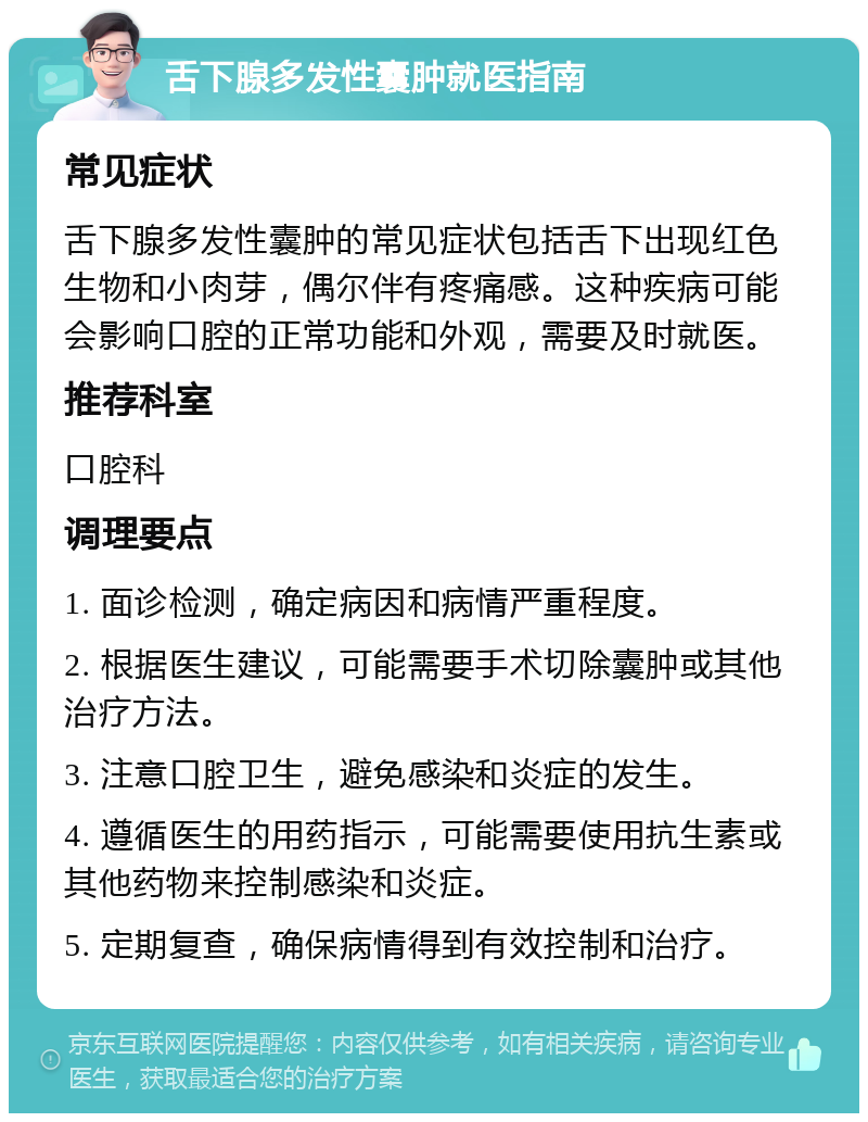 舌下腺多发性囊肿就医指南 常见症状 舌下腺多发性囊肿的常见症状包括舌下出现红色生物和小肉芽，偶尔伴有疼痛感。这种疾病可能会影响口腔的正常功能和外观，需要及时就医。 推荐科室 口腔科 调理要点 1. 面诊检测，确定病因和病情严重程度。 2. 根据医生建议，可能需要手术切除囊肿或其他治疗方法。 3. 注意口腔卫生，避免感染和炎症的发生。 4. 遵循医生的用药指示，可能需要使用抗生素或其他药物来控制感染和炎症。 5. 定期复查，确保病情得到有效控制和治疗。