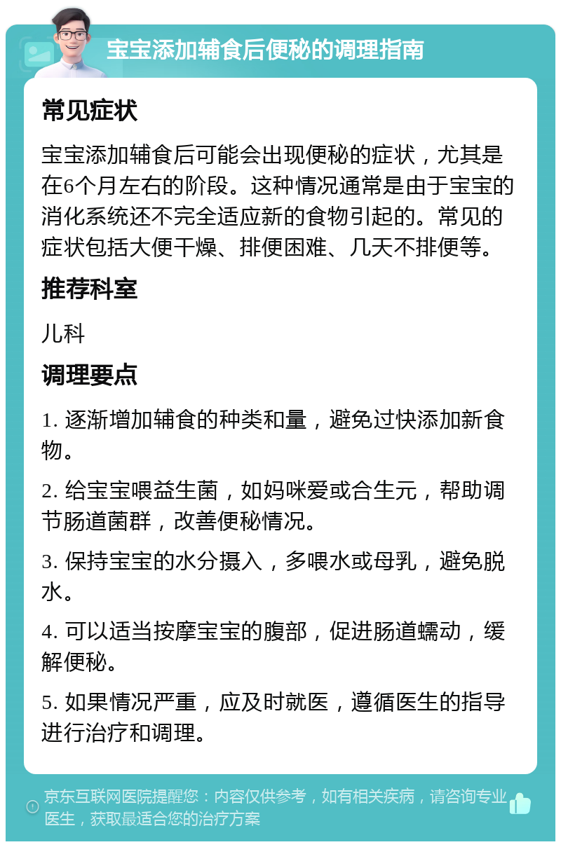 宝宝添加辅食后便秘的调理指南 常见症状 宝宝添加辅食后可能会出现便秘的症状，尤其是在6个月左右的阶段。这种情况通常是由于宝宝的消化系统还不完全适应新的食物引起的。常见的症状包括大便干燥、排便困难、几天不排便等。 推荐科室 儿科 调理要点 1. 逐渐增加辅食的种类和量，避免过快添加新食物。 2. 给宝宝喂益生菌，如妈咪爱或合生元，帮助调节肠道菌群，改善便秘情况。 3. 保持宝宝的水分摄入，多喂水或母乳，避免脱水。 4. 可以适当按摩宝宝的腹部，促进肠道蠕动，缓解便秘。 5. 如果情况严重，应及时就医，遵循医生的指导进行治疗和调理。