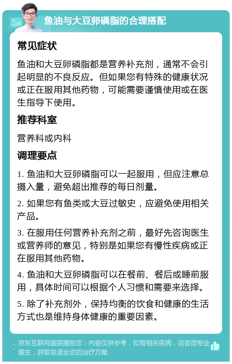 鱼油与大豆卵磷脂的合理搭配 常见症状 鱼油和大豆卵磷脂都是营养补充剂，通常不会引起明显的不良反应。但如果您有特殊的健康状况或正在服用其他药物，可能需要谨慎使用或在医生指导下使用。 推荐科室 营养科或内科 调理要点 1. 鱼油和大豆卵磷脂可以一起服用，但应注意总摄入量，避免超出推荐的每日剂量。 2. 如果您有鱼类或大豆过敏史，应避免使用相关产品。 3. 在服用任何营养补充剂之前，最好先咨询医生或营养师的意见，特别是如果您有慢性疾病或正在服用其他药物。 4. 鱼油和大豆卵磷脂可以在餐前、餐后或睡前服用，具体时间可以根据个人习惯和需要来选择。 5. 除了补充剂外，保持均衡的饮食和健康的生活方式也是维持身体健康的重要因素。