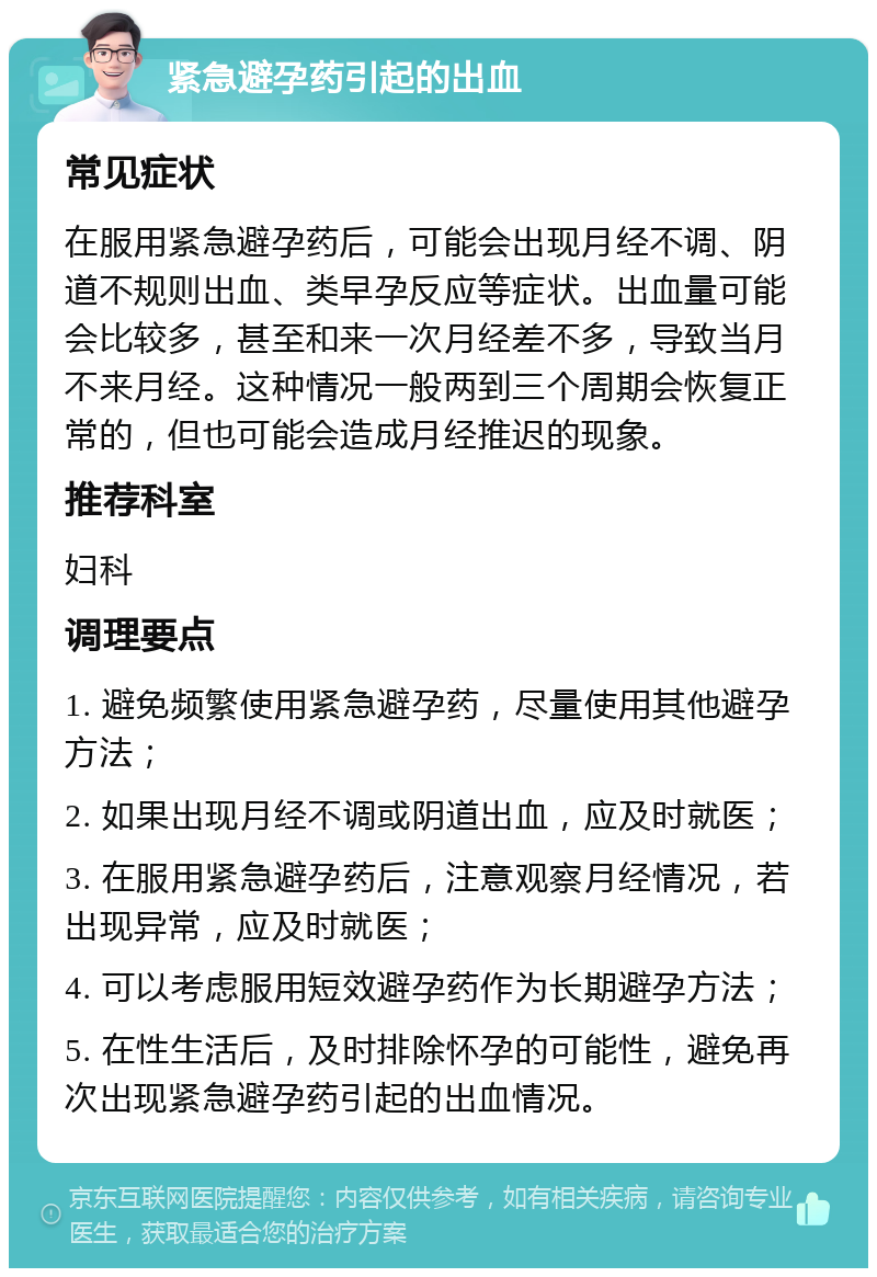 紧急避孕药引起的出血 常见症状 在服用紧急避孕药后，可能会出现月经不调、阴道不规则出血、类早孕反应等症状。出血量可能会比较多，甚至和来一次月经差不多，导致当月不来月经。这种情况一般两到三个周期会恢复正常的，但也可能会造成月经推迟的现象。 推荐科室 妇科 调理要点 1. 避免频繁使用紧急避孕药，尽量使用其他避孕方法； 2. 如果出现月经不调或阴道出血，应及时就医； 3. 在服用紧急避孕药后，注意观察月经情况，若出现异常，应及时就医； 4. 可以考虑服用短效避孕药作为长期避孕方法； 5. 在性生活后，及时排除怀孕的可能性，避免再次出现紧急避孕药引起的出血情况。