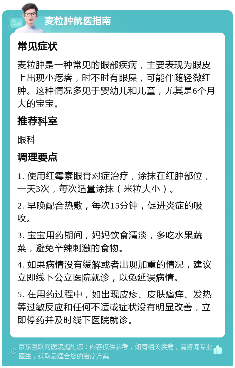 麦粒肿就医指南 常见症状 麦粒肿是一种常见的眼部疾病，主要表现为眼皮上出现小疙瘩，时不时有眼屎，可能伴随轻微红肿。这种情况多见于婴幼儿和儿童，尤其是6个月大的宝宝。 推荐科室 眼科 调理要点 1. 使用红霉素眼膏对症治疗，涂抹在红肿部位，一天3次，每次适量涂抹（米粒大小）。 2. 早晚配合热敷，每次15分钟，促进炎症的吸收。 3. 宝宝用药期间，妈妈饮食清淡，多吃水果蔬菜，避免辛辣刺激的食物。 4. 如果病情没有缓解或者出现加重的情况，建议立即线下公立医院就诊，以免延误病情。 5. 在用药过程中，如出现皮疹、皮肤瘙痒、发热等过敏反应和任何不适或症状没有明显改善，立即停药并及时线下医院就诊。