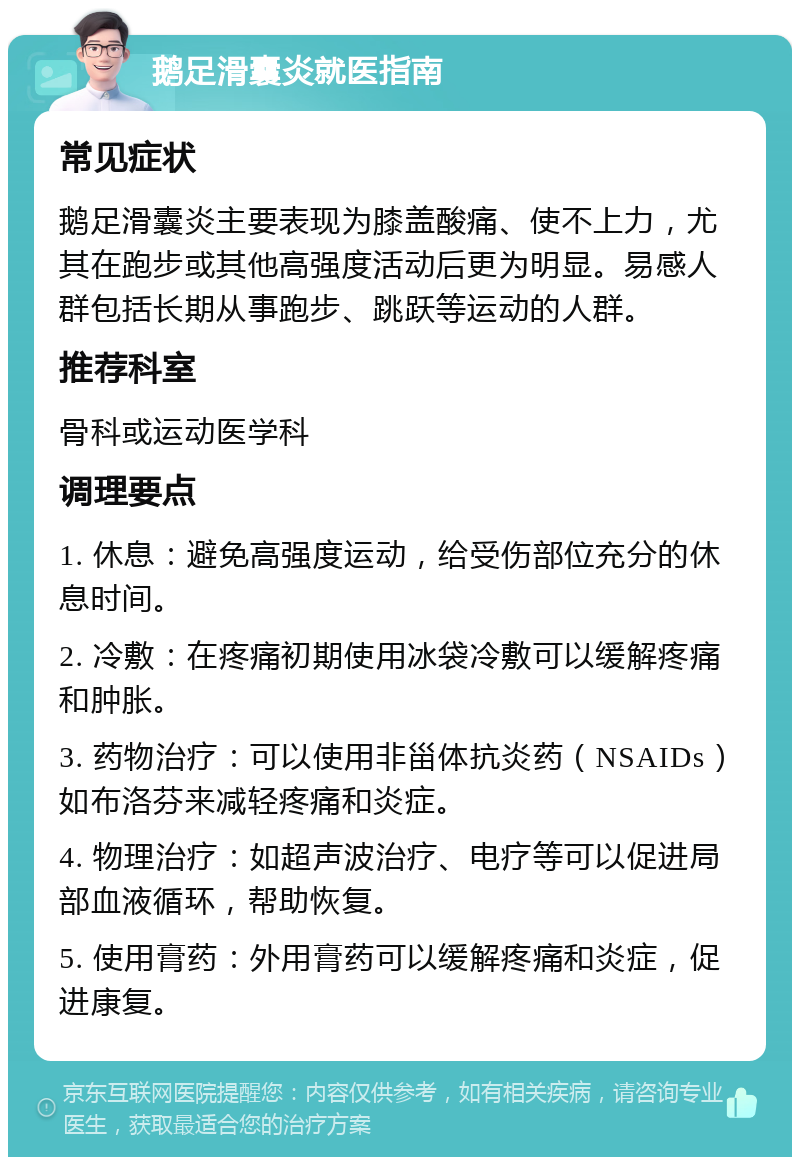 鹅足滑囊炎就医指南 常见症状 鹅足滑囊炎主要表现为膝盖酸痛、使不上力，尤其在跑步或其他高强度活动后更为明显。易感人群包括长期从事跑步、跳跃等运动的人群。 推荐科室 骨科或运动医学科 调理要点 1. 休息：避免高强度运动，给受伤部位充分的休息时间。 2. 冷敷：在疼痛初期使用冰袋冷敷可以缓解疼痛和肿胀。 3. 药物治疗：可以使用非甾体抗炎药（NSAIDs）如布洛芬来减轻疼痛和炎症。 4. 物理治疗：如超声波治疗、电疗等可以促进局部血液循环，帮助恢复。 5. 使用膏药：外用膏药可以缓解疼痛和炎症，促进康复。