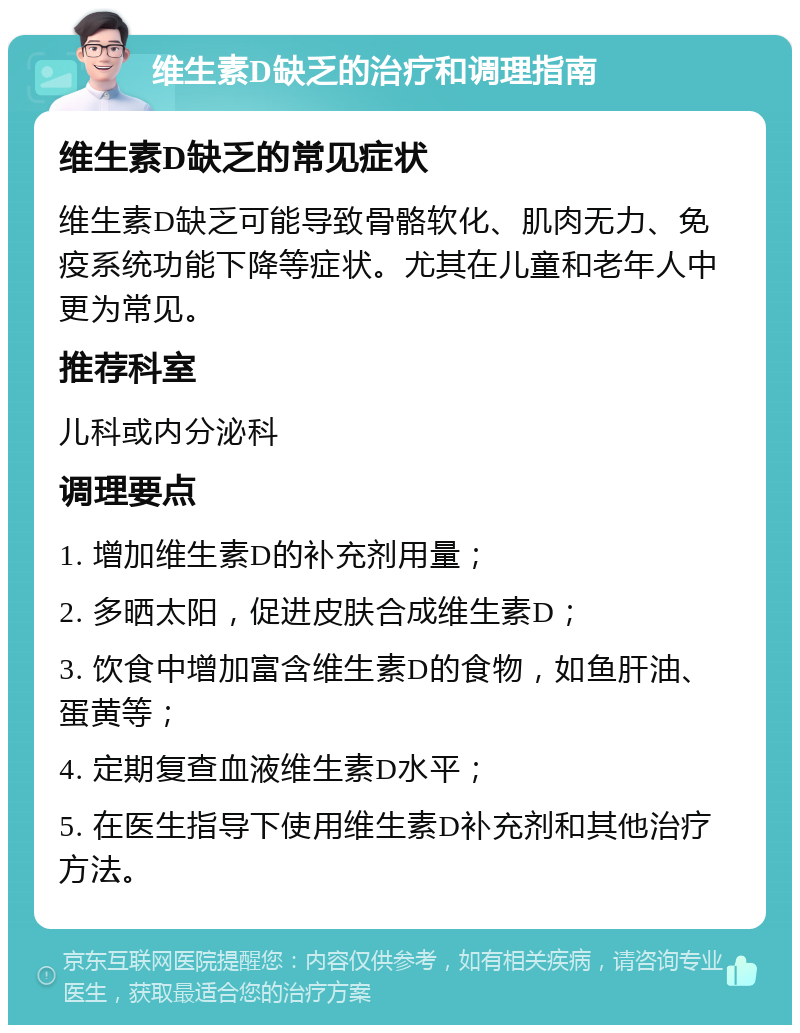 维生素D缺乏的治疗和调理指南 维生素D缺乏的常见症状 维生素D缺乏可能导致骨骼软化、肌肉无力、免疫系统功能下降等症状。尤其在儿童和老年人中更为常见。 推荐科室 儿科或内分泌科 调理要点 1. 增加维生素D的补充剂用量； 2. 多晒太阳，促进皮肤合成维生素D； 3. 饮食中增加富含维生素D的食物，如鱼肝油、蛋黄等； 4. 定期复查血液维生素D水平； 5. 在医生指导下使用维生素D补充剂和其他治疗方法。