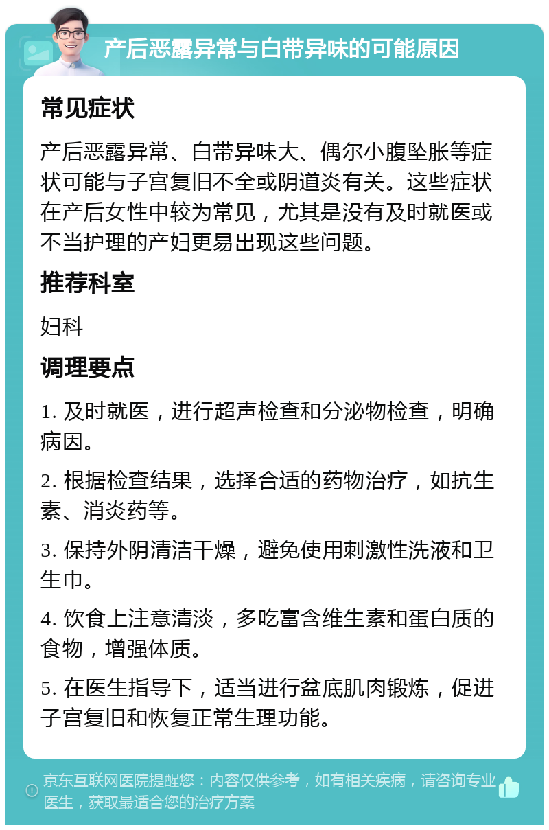 产后恶露异常与白带异味的可能原因 常见症状 产后恶露异常、白带异味大、偶尔小腹坠胀等症状可能与子宫复旧不全或阴道炎有关。这些症状在产后女性中较为常见，尤其是没有及时就医或不当护理的产妇更易出现这些问题。 推荐科室 妇科 调理要点 1. 及时就医，进行超声检查和分泌物检查，明确病因。 2. 根据检查结果，选择合适的药物治疗，如抗生素、消炎药等。 3. 保持外阴清洁干燥，避免使用刺激性洗液和卫生巾。 4. 饮食上注意清淡，多吃富含维生素和蛋白质的食物，增强体质。 5. 在医生指导下，适当进行盆底肌肉锻炼，促进子宫复旧和恢复正常生理功能。