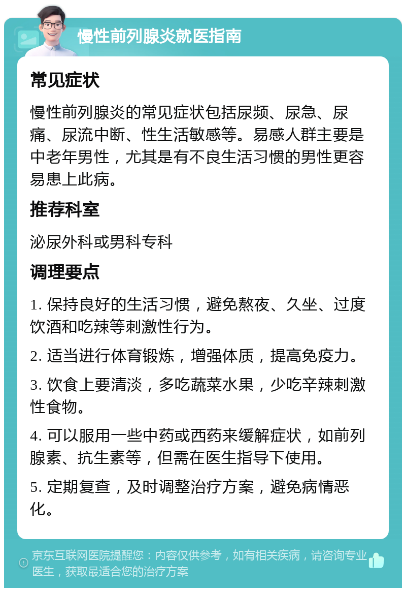 慢性前列腺炎就医指南 常见症状 慢性前列腺炎的常见症状包括尿频、尿急、尿痛、尿流中断、性生活敏感等。易感人群主要是中老年男性，尤其是有不良生活习惯的男性更容易患上此病。 推荐科室 泌尿外科或男科专科 调理要点 1. 保持良好的生活习惯，避免熬夜、久坐、过度饮酒和吃辣等刺激性行为。 2. 适当进行体育锻炼，增强体质，提高免疫力。 3. 饮食上要清淡，多吃蔬菜水果，少吃辛辣刺激性食物。 4. 可以服用一些中药或西药来缓解症状，如前列腺素、抗生素等，但需在医生指导下使用。 5. 定期复查，及时调整治疗方案，避免病情恶化。