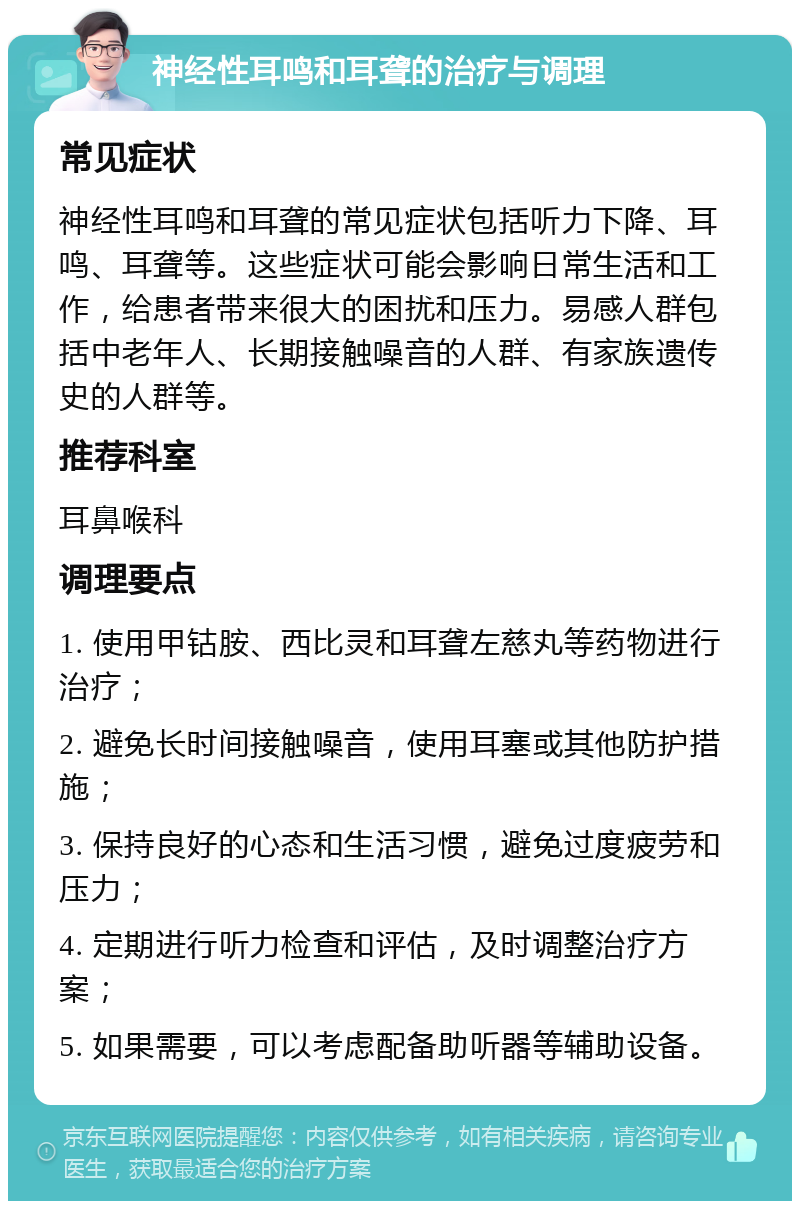 神经性耳鸣和耳聋的治疗与调理 常见症状 神经性耳鸣和耳聋的常见症状包括听力下降、耳鸣、耳聋等。这些症状可能会影响日常生活和工作，给患者带来很大的困扰和压力。易感人群包括中老年人、长期接触噪音的人群、有家族遗传史的人群等。 推荐科室 耳鼻喉科 调理要点 1. 使用甲钴胺、西比灵和耳聋左慈丸等药物进行治疗； 2. 避免长时间接触噪音，使用耳塞或其他防护措施； 3. 保持良好的心态和生活习惯，避免过度疲劳和压力； 4. 定期进行听力检查和评估，及时调整治疗方案； 5. 如果需要，可以考虑配备助听器等辅助设备。