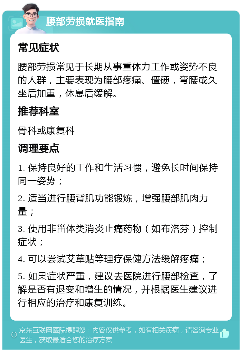 腰部劳损就医指南 常见症状 腰部劳损常见于长期从事重体力工作或姿势不良的人群，主要表现为腰部疼痛、僵硬，弯腰或久坐后加重，休息后缓解。 推荐科室 骨科或康复科 调理要点 1. 保持良好的工作和生活习惯，避免长时间保持同一姿势； 2. 适当进行腰背肌功能锻炼，增强腰部肌肉力量； 3. 使用非甾体类消炎止痛药物（如布洛芬）控制症状； 4. 可以尝试艾草贴等理疗保健方法缓解疼痛； 5. 如果症状严重，建议去医院进行腰部检查，了解是否有退变和增生的情况，并根据医生建议进行相应的治疗和康复训练。